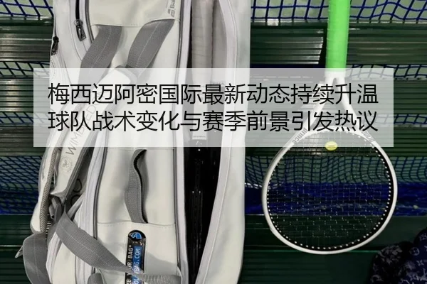梅西迈阿密国际最新动态持续升温 球队战术变化与赛季前景引发热议